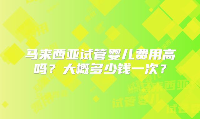 马来西亚试管婴儿费用高吗？大概多少钱一次？