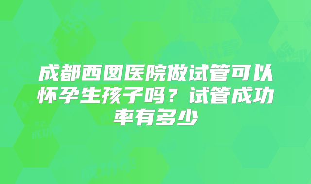 成都西囡医院做试管可以怀孕生孩子吗?试管成功率有多少