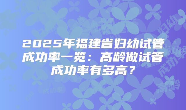 2025年福建省妇幼试管成功率一览:高龄做试管成功率有多高?