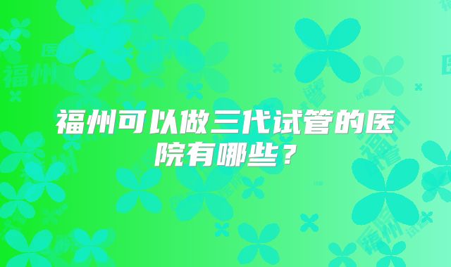 福州可以做三代试管的医院有哪些？