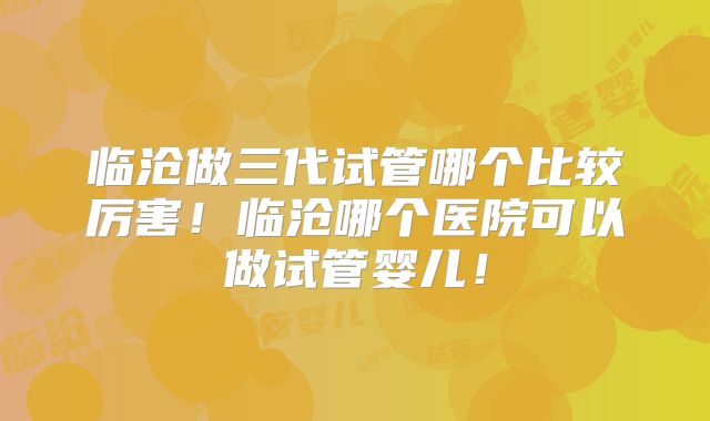 临沧做三代试管哪个比较厉害！临沧哪个医院可以做试管婴儿！