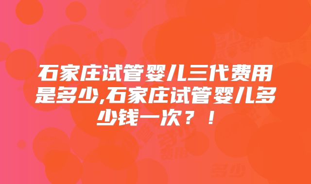 石家庄试管婴儿三代费用是多少,石家庄试管婴儿多少钱一次?!