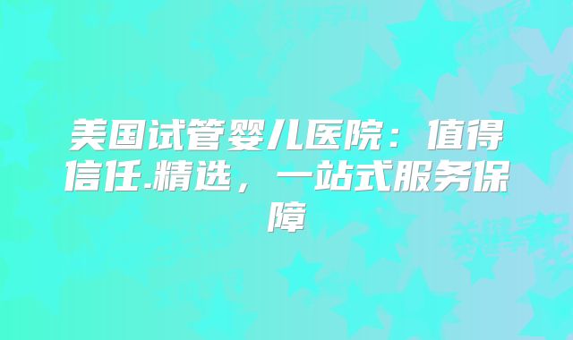美国试管婴儿医院：值得信任.精选，一站式服务保障