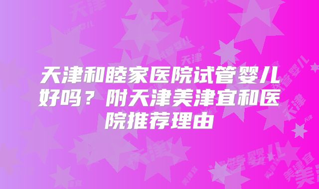 天津和睦家医院试管婴儿好吗?附天津美津宜和医院推荐理由