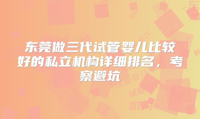 东莞做三代试管婴儿比较好的私立机构详细排名，考察避坑