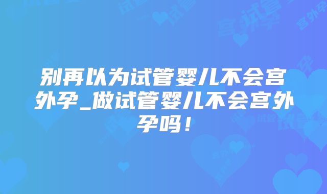 别再以为试管婴儿不会宫外孕_做试管婴儿不会宫外孕吗！