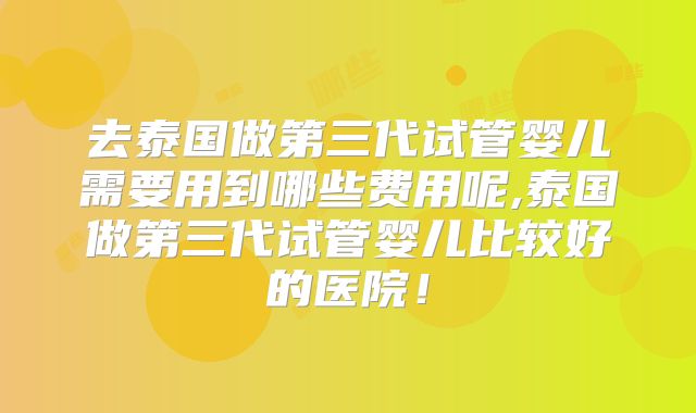 去泰国做第三代试管婴儿需要用到哪些费用呢,泰国做第三代试管婴儿比较好的医院！