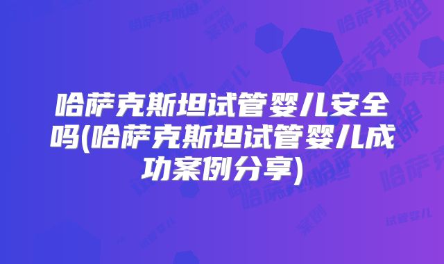 哈萨克斯坦试管婴儿安全吗(哈萨克斯坦试管婴儿成功案例分享)