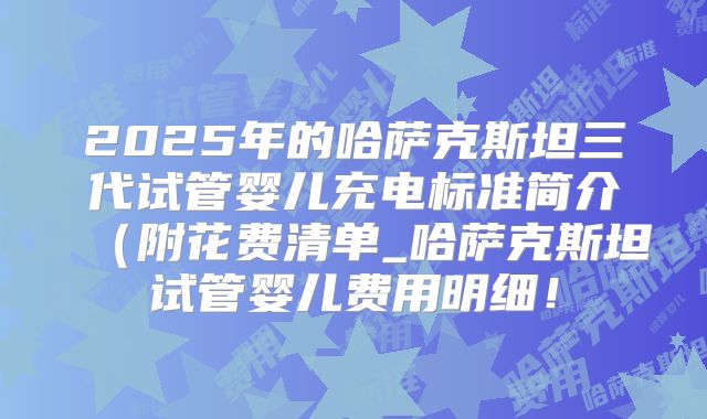2025年的哈萨克斯坦三代试管婴儿充电标准简介（附花费清单_哈萨克斯坦试管婴儿费用明细！