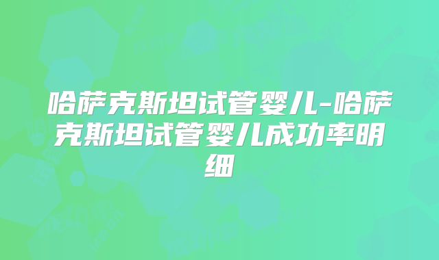 哈萨克斯坦试管婴儿-哈萨克斯坦试管婴儿成功率明细