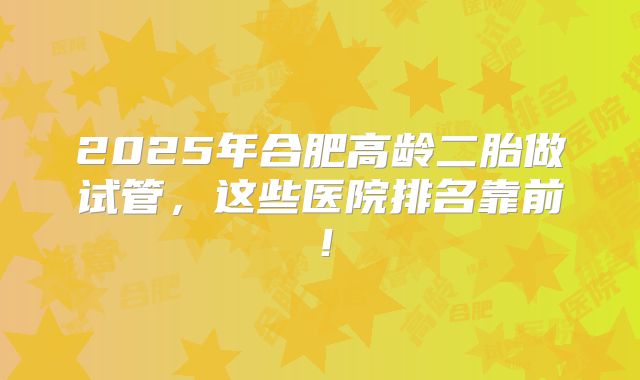 2025年合肥高龄二胎做试管，这些医院排名靠前！