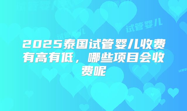 2025泰国试管婴儿收费有高有低,哪些项目会收费呢