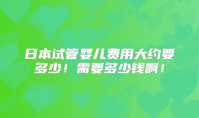 日本试管婴儿费用大约要多少！需要多少钱啊！