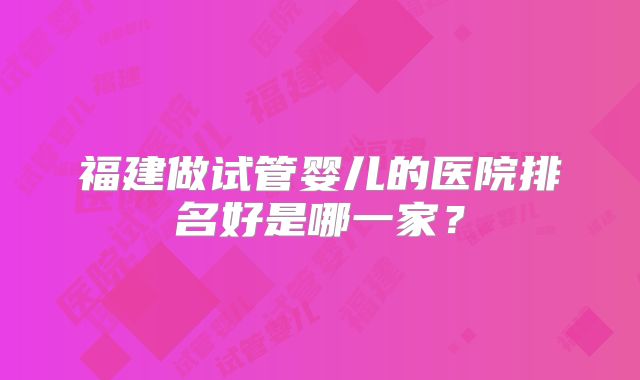 福建做试管婴儿的医院排名好是哪一家?