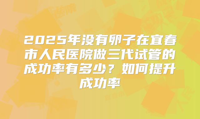 2025年没有卵子在宜春市人民医院做三代试管的成功率有多少？如何提升成功率