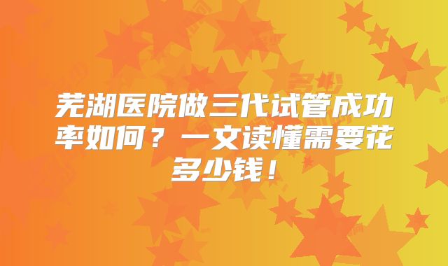 芜湖医院做三代试管成功率如何?一文读懂需要花多少钱!