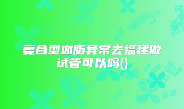 复合型血脂异常去福建做试管可以吗()