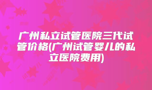 广州私立试管医院三代试管价格(广州试管婴儿的私立医院费用)