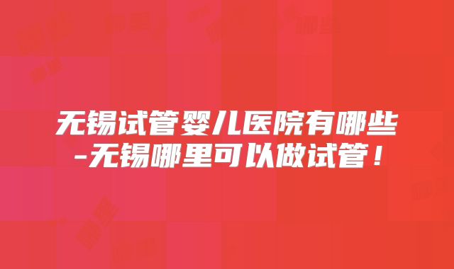 无锡试管婴儿医院有哪些-无锡哪里可以做试管！