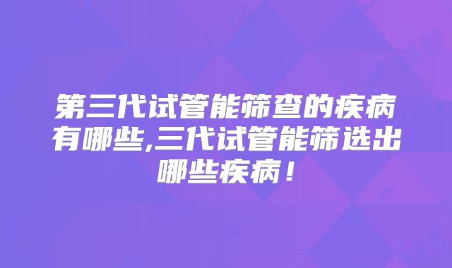 第三代试管能筛查的疾病有哪些,三代试管能筛选出哪些疾病!