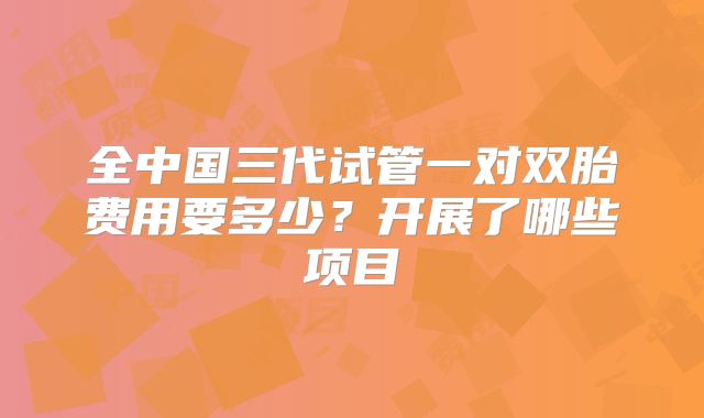全中国三代试管一对双胎费用要多少?开展了哪些项目