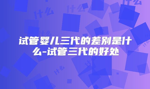 试管婴儿三代的差别是什么-试管三代的好处