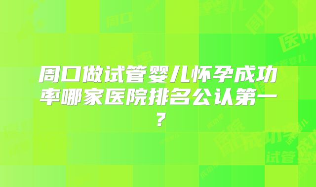 周口做试管婴儿怀孕成功率哪家医院排名公认第一？
