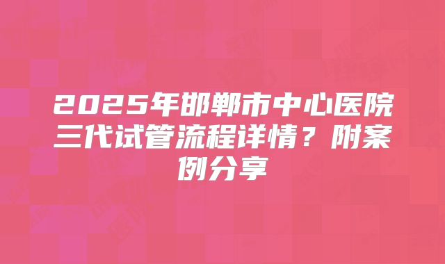 2025年邯郸市中心医院三代试管流程详情?附案例分享