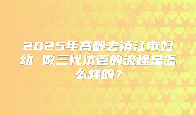 2025年高龄去镇江市妇幼 做三代试管的流程是怎么样的?