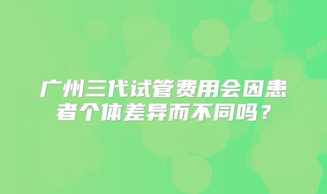广州三代试管费用会因患者个体差异而不同吗？