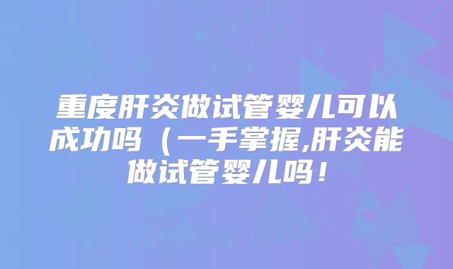 重度肝炎做试管婴儿可以成功吗（一手掌握,肝炎能做试管婴儿吗！