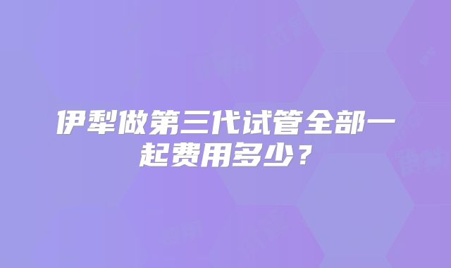 伊犁做第三代试管全部一起费用多少?