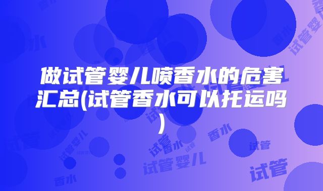 做试管婴儿喷香水的危害汇总(试管香水可以托运吗)