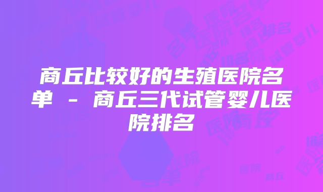 商丘比较好的生殖医院名单 - 商丘三代试管婴儿医院排名