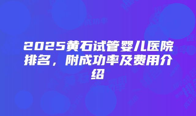 2025黄石试管婴儿医院排名，附成功率及费用介绍