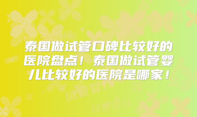 泰国做试管口碑比较好的医院盘点！泰国做试管婴儿比较好的医院是哪家！