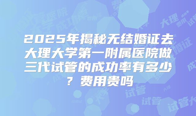 2025年揭秘无结婚证去大理大学第一附属医院做三代试管的成功率有多少?费用贵吗