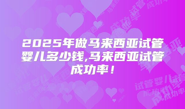 2025年做马来西亚试管婴儿多少钱,马来西亚试管成功率!