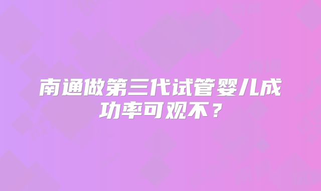 南通做第三代试管婴儿成功率可观不？