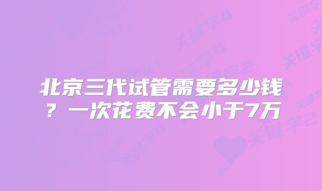 北京三代试管需要多少钱？一次花费不会小于7万