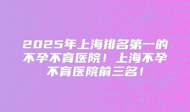 2025年上海排名第一的不孕不育医院!上海不孕不育医院前三名!