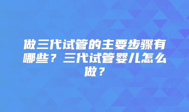 做三代试管的主要步骤有哪些？三代试管婴儿怎么做？