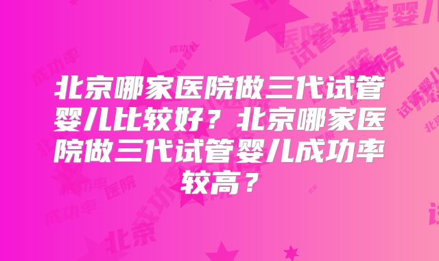 北京哪家医院做三代试管婴儿比较好？北京哪家医院做三代试管婴儿成功率较高？