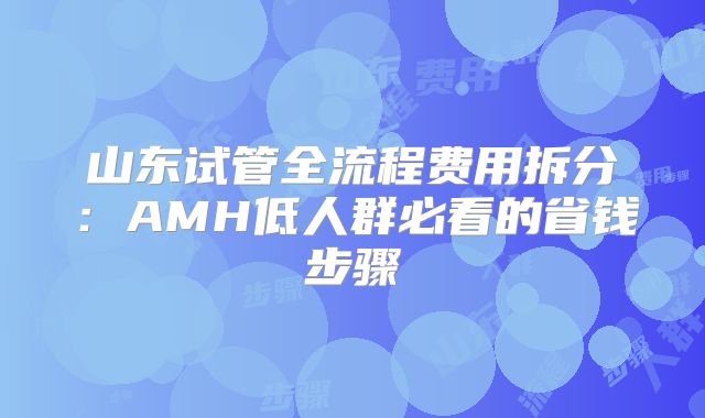山东试管全流程费用拆分：AMH低人群必看的省钱步骤