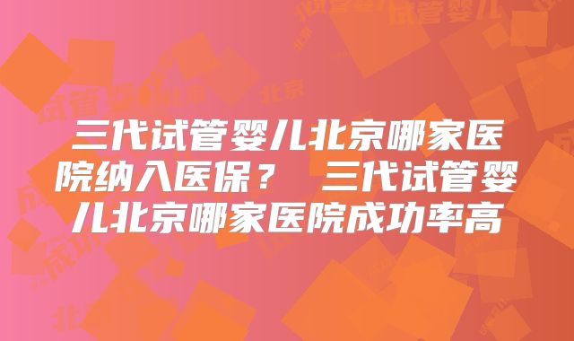 三代试管婴儿北京哪家医院纳入医保？ 三代试管婴儿北京哪家医院成功率高