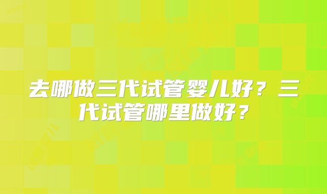 去哪做三代试管婴儿好？三代试管哪里做好？
