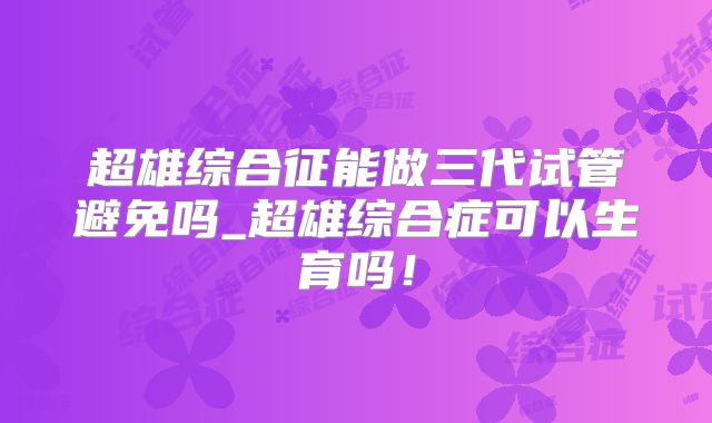 超雄综合征能做三代试管避免吗_超雄综合症可以生育吗!