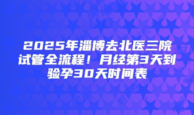 2025年淄博去北医三院试管全流程！月经第3天到验孕30天时间表