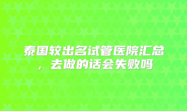 泰国较出名试管医院汇总,去做的话会失败吗