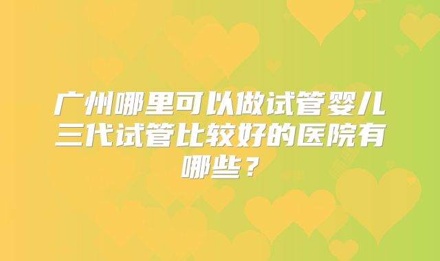 广州哪里可以做试管婴儿三代试管比较好的医院有哪些？
